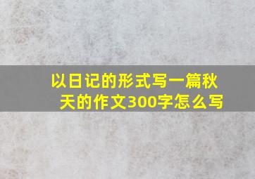 以日记的形式写一篇秋天的作文300字怎么写