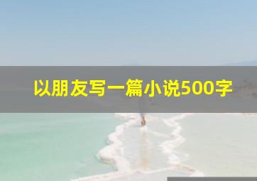 以朋友写一篇小说500字