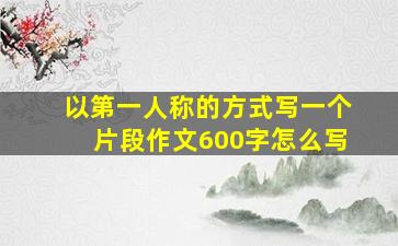 以第一人称的方式写一个片段作文600字怎么写