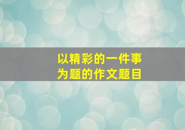 以精彩的一件事为题的作文题目