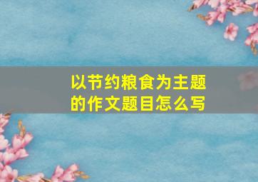 以节约粮食为主题的作文题目怎么写