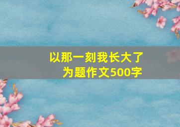 以那一刻我长大了为题作文500字