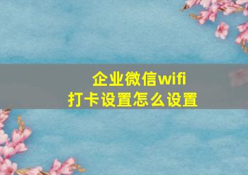 企业微信wifi打卡设置怎么设置