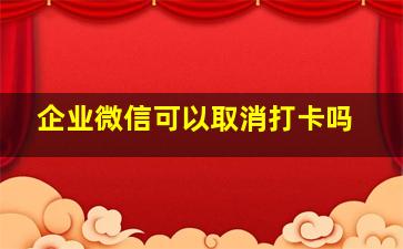 企业微信可以取消打卡吗