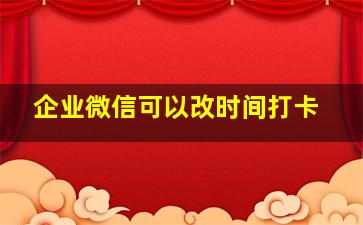 企业微信可以改时间打卡