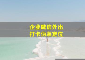 企业微信外出打卡伪装定位