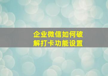 企业微信如何破解打卡功能设置