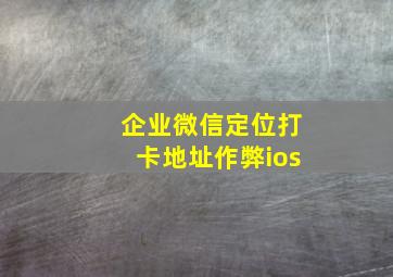 企业微信定位打卡地址作弊ios