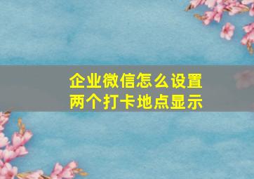 企业微信怎么设置两个打卡地点显示