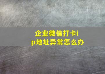 企业微信打卡ip地址异常怎么办