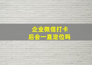 企业微信打卡后会一直定位吗