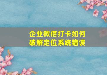 企业微信打卡如何破解定位系统错误