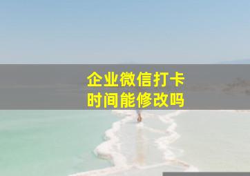 企业微信打卡时间能修改吗