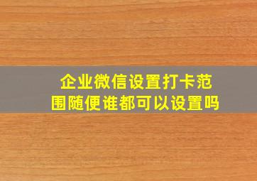 企业微信设置打卡范围随便谁都可以设置吗