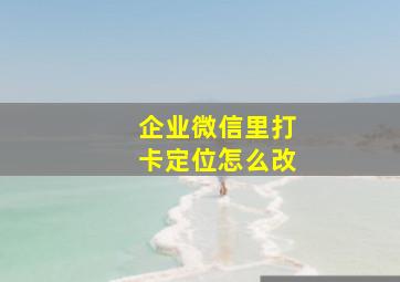 企业微信里打卡定位怎么改