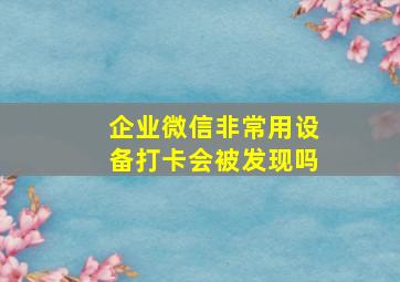 企业微信非常用设备打卡会被发现吗