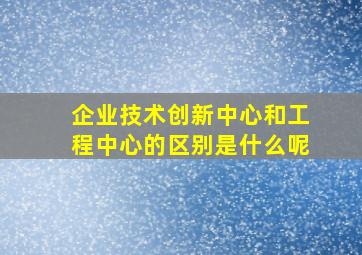 企业技术创新中心和工程中心的区别是什么呢