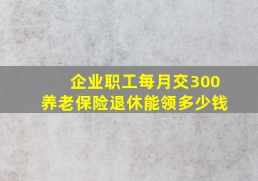 企业职工每月交300养老保险退休能领多少钱