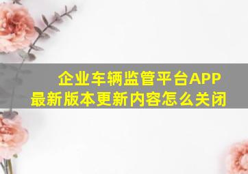 企业车辆监管平台APP最新版本更新内容怎么关闭