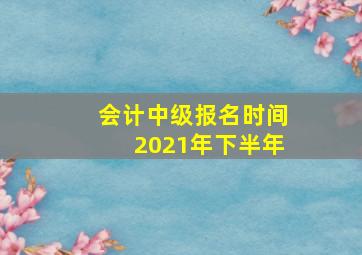 会计中级报名时间2021年下半年