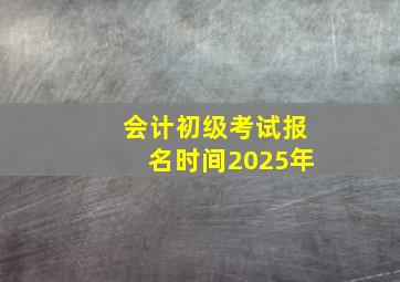 会计初级考试报名时间2025年