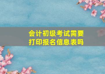 会计初级考试需要打印报名信息表吗