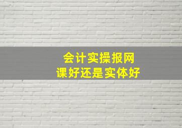 会计实操报网课好还是实体好