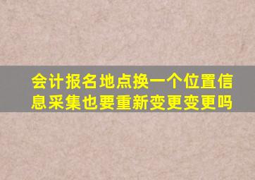 会计报名地点换一个位置信息采集也要重新变更变更吗