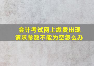 会计考试网上缴费出现请求参数不能为空怎么办