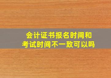 会计证书报名时间和考试时间不一致可以吗