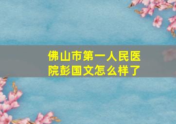 佛山市第一人民医院彭国文怎么样了