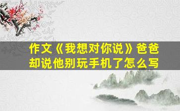 作文《我想对你说》爸爸却说他别玩手机了怎么写