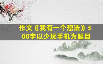 作文《我有一个想法》300字以少玩手机为题目