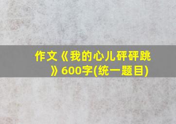 作文《我的心儿砰砰跳》600字(统一题目)