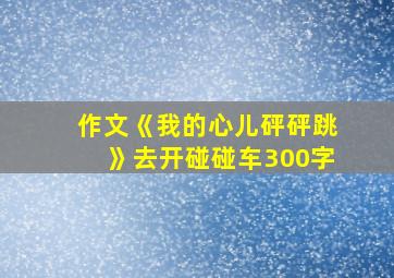 作文《我的心儿砰砰跳》去开碰碰车300字