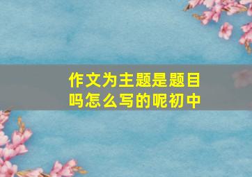 作文为主题是题目吗怎么写的呢初中