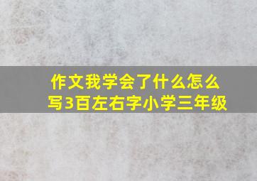 作文我学会了什么怎么写3百左右字小学三年级