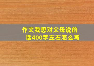 作文我想对父母说的话400字左右怎么写