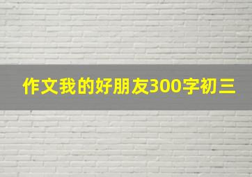 作文我的好朋友300字初三