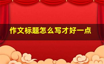 作文标题怎么写才好一点