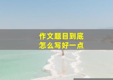 作文题目到底怎么写好一点