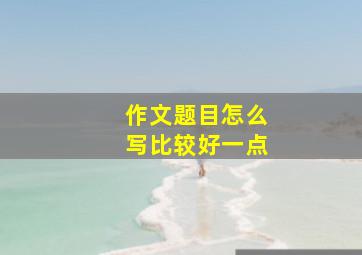 作文题目怎么写比较好一点