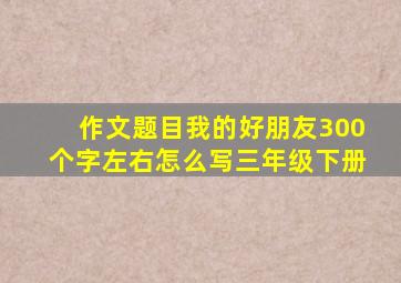 作文题目我的好朋友300个字左右怎么写三年级下册