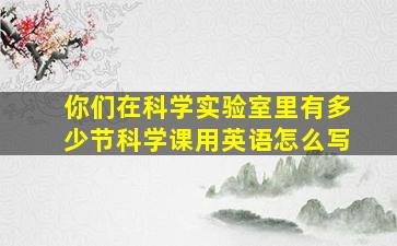 你们在科学实验室里有多少节科学课用英语怎么写