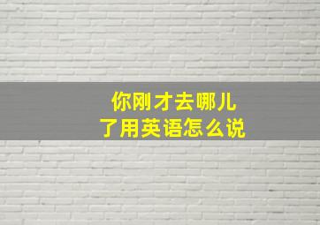 你刚才去哪儿了用英语怎么说