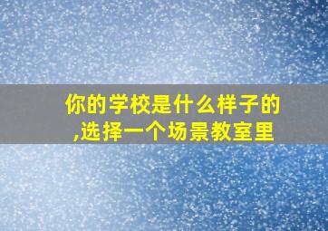 你的学校是什么样子的,选择一个场景教室里