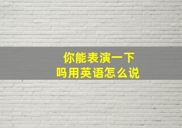 你能表演一下吗用英语怎么说