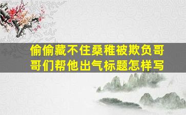 偷偷藏不住桑稚被欺负哥哥们帮他出气标题怎样写