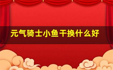 元气骑士小鱼干换什么好