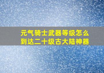 元气骑士武器等级怎么到达二十级古大陆神器